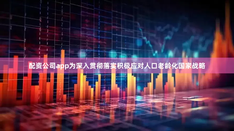配资公司app为深入贯彻落实积极应对人口老龄化国家战略