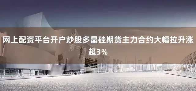 网上配资平台开户炒股多晶硅期货主力合约大幅拉升涨超3%