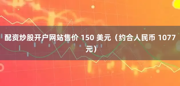 配资炒股开户网站售价 150 美元（约合人民币 1077 元）