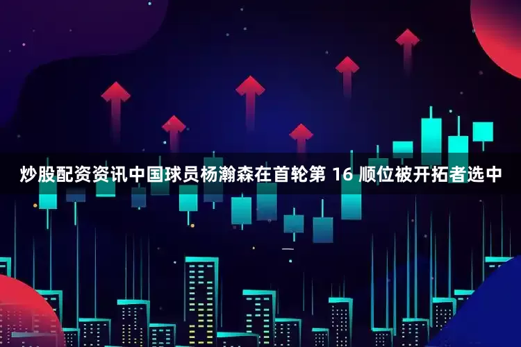 炒股配资资讯中国球员杨瀚森在首轮第 16 顺位被开拓者选中