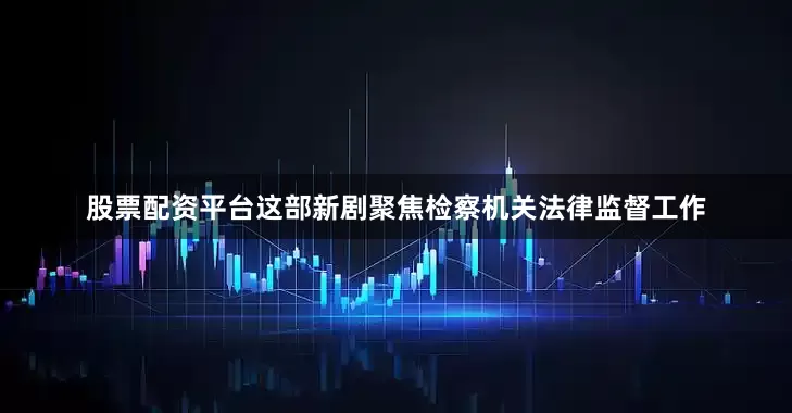 股票配资平台这部新剧聚焦检察机关法律监督工作