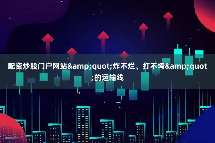 配资炒股门户网站&quot;炸不烂、打不垮&quot;的运输线