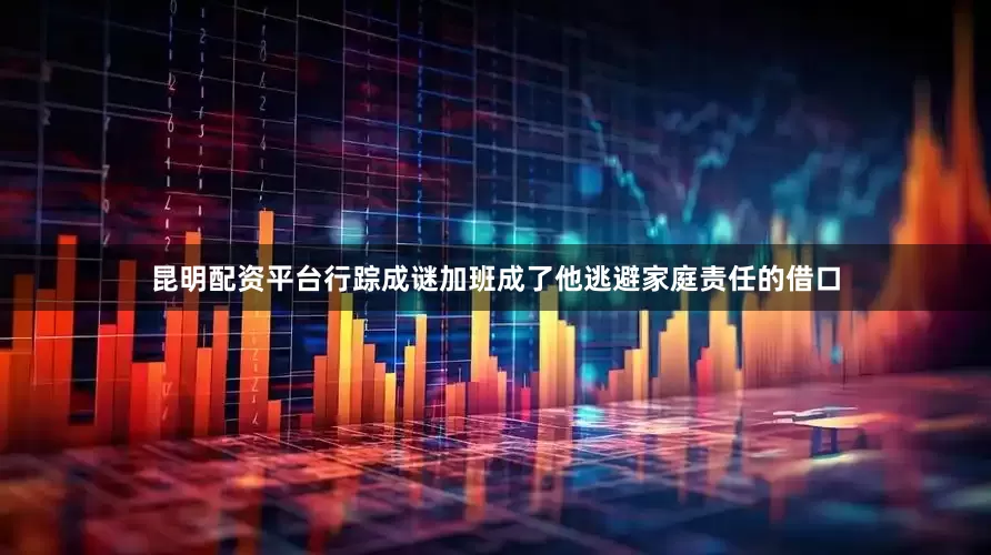 昆明配资平台行踪成谜加班成了他逃避家庭责任的借口