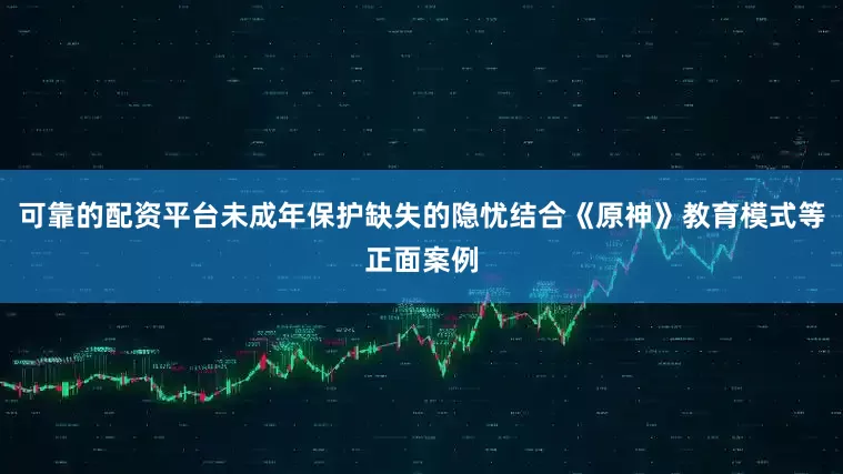 可靠的配资平台未成年保护缺失的隐忧结合《原神》教育模式等正面案例