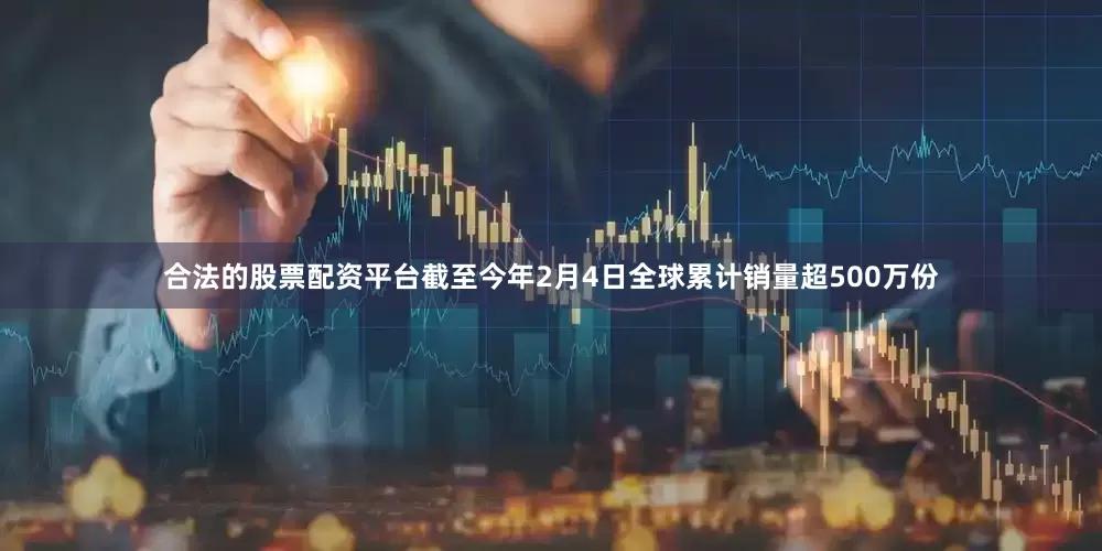 合法的股票配资平台截至今年2月4日全球累计销量超500万份
